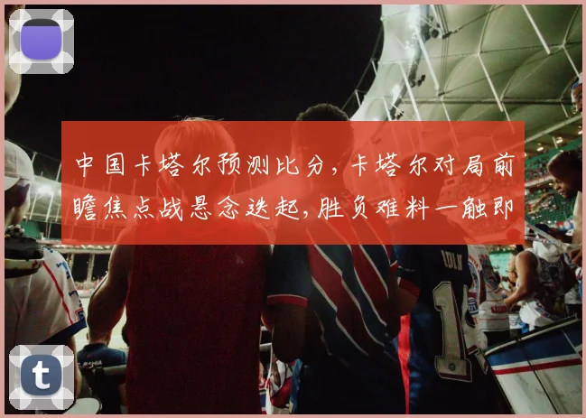 中国卡塔尔预测比分,卡塔尔对局前瞻焦点战悬念迭起,胜负难料一触即发