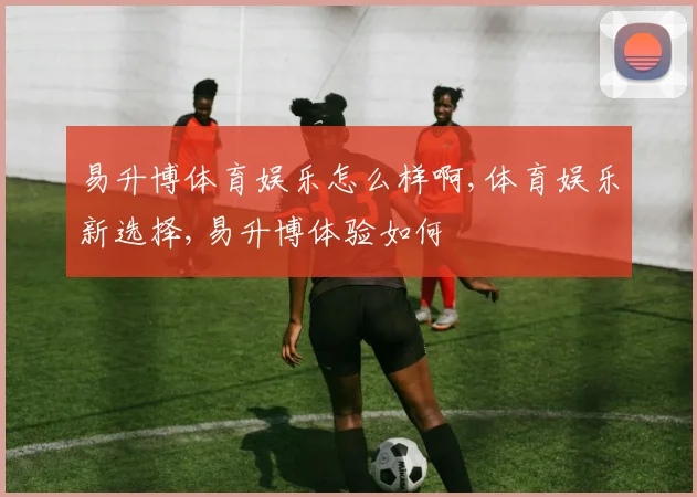 易升博体育娱乐怎么样啊,体育娱乐新选择,易升博体验如何