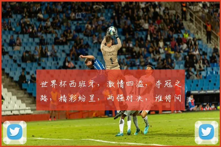 世界杯西班牙，激情四溢，夺冠之路，精彩纷呈，两强对决，谁将问鼎